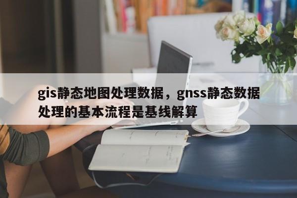 gis靜態地圖處理數據，gnss靜態數據處理的基本流程是基線解算