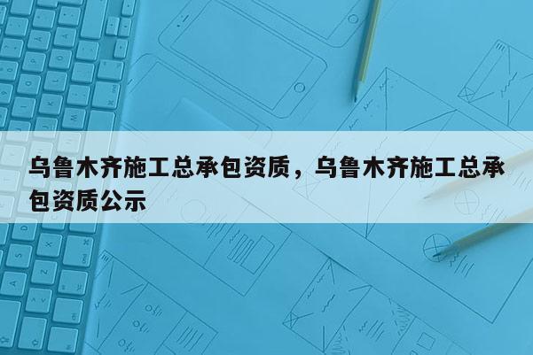 烏魯木齊施工總承包資質，烏魯木齊施工總承包資質公示