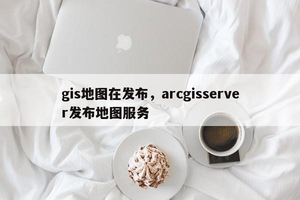 gis地圖在發(fā)布，arcgisserver發(fā)布地圖服務