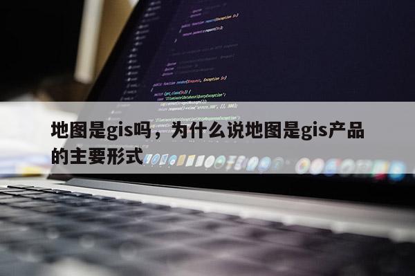 地圖是gis嗎，為什么說地圖是gis產品的主要形式