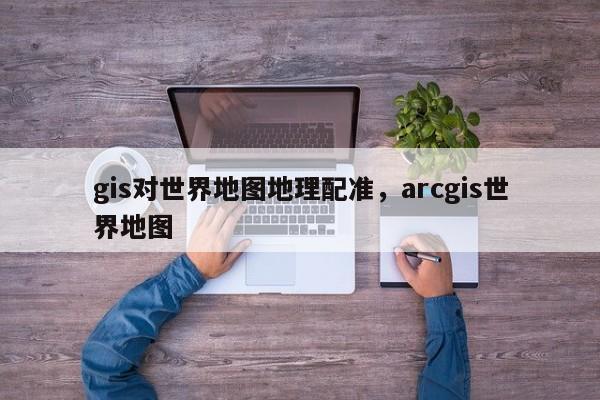 gis對世界地圖地理配準，arcgis世界地圖