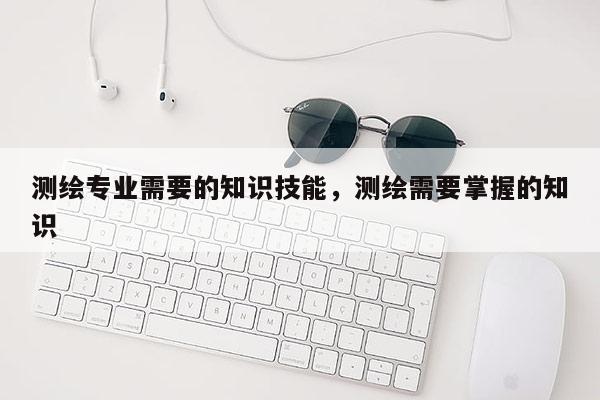 測繪專業需要的知識技能，測繪需要掌握的知識