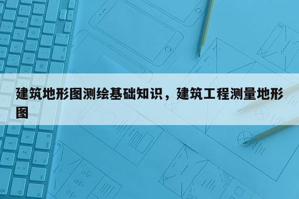 建筑地形圖測繪基礎知識，建筑工程測量地形圖