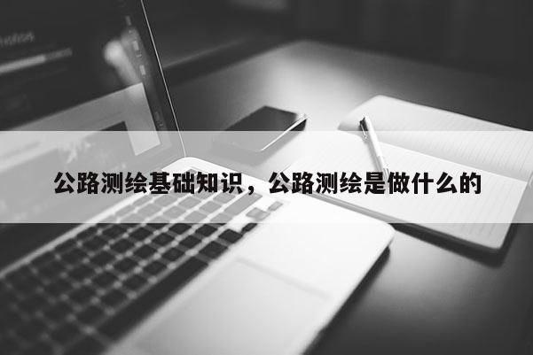 公路測(cè)繪基礎(chǔ)知識(shí)，公路測(cè)繪是做什么的