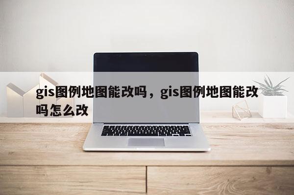 gis圖例地圖能改嗎，gis圖例地圖能改嗎怎么改