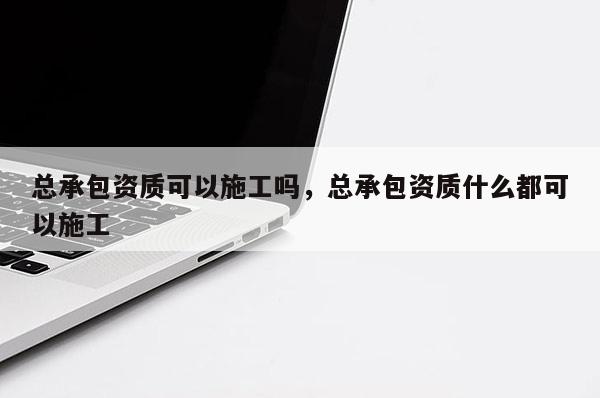 總承包資質可以施工嗎，總承包資質什么都可以施工