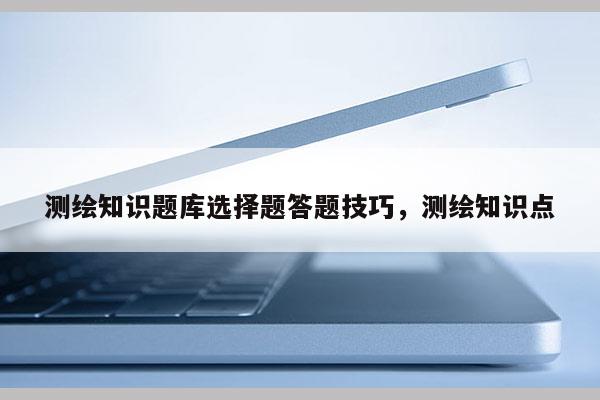 測繪知識題庫選擇題答題技巧，測繪知識點