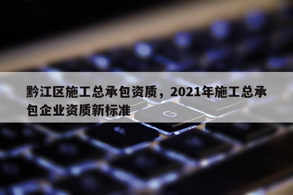 黔江區施工總承包資質，2021年施工總承包企業資質新標準