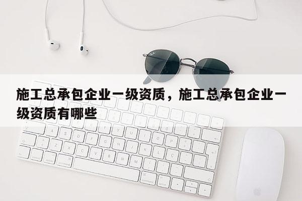 施工總承包企業一級資質，施工總承包企業一級資質有哪些