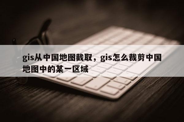 gis從中國地圖截取，gis怎么裁剪中國地圖中的某一區域