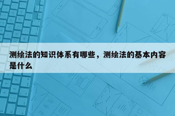 測(cè)繪法的知識(shí)體系有哪些，測(cè)繪法的基本內(nèi)容是什么