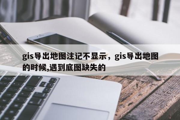 gis導出地圖注記不顯示，gis導出地圖的時候,遇到底圖缺失的