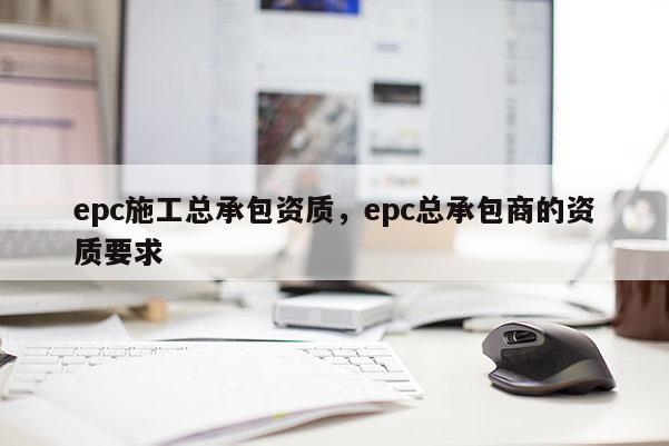 epc施工總承包資質，epc總承包商的資質要求