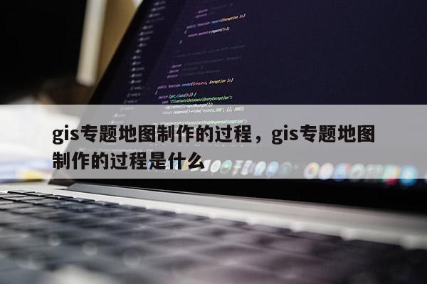 gis專題地圖制作的過程，gis專題地圖制作的過程是什么