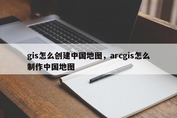 gis怎么創建中國地圖，arcgis怎么制作中國地圖