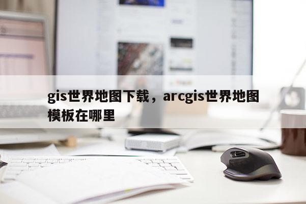 gis世界地圖下載，arcgis世界地圖模板在哪里