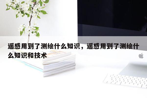 遙感用到了測(cè)繪什么知識(shí)，遙感用到了測(cè)繪什么知識(shí)和技術(shù)