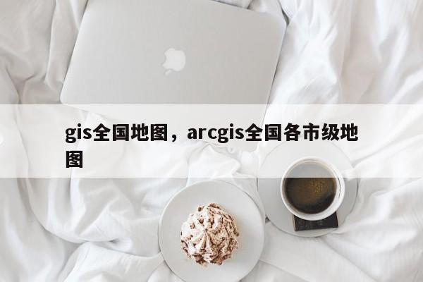 gis全國地圖，arcgis全國各市級地圖