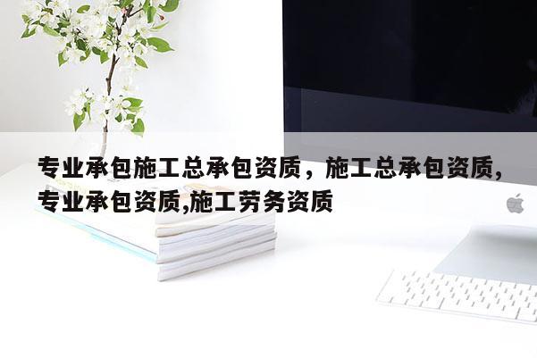 專業承包施工總承包資質，施工總承包資質,專業承包資質,施工勞務資質