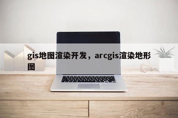 gis地圖渲染開發，arcgis渲染地形圖