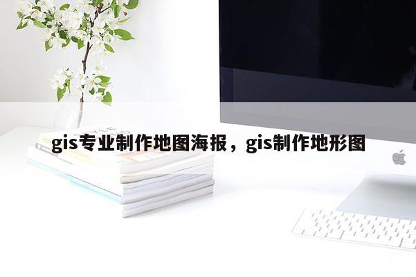 gis專業制作地圖海報，gis制作地形圖