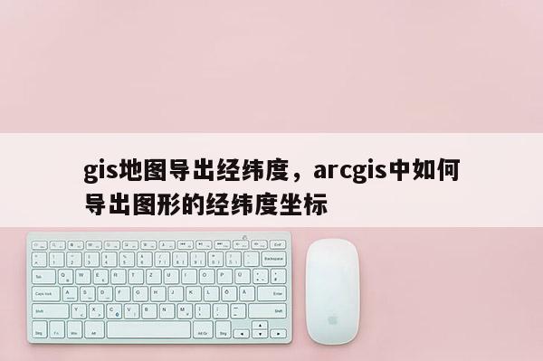 gis地圖導出經緯度，arcgis中如何導出圖形的經緯度坐標