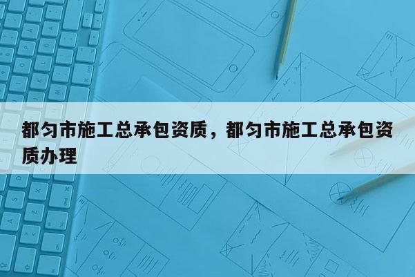 都勻市施工總承包資質，都勻市施工總承包資質辦理