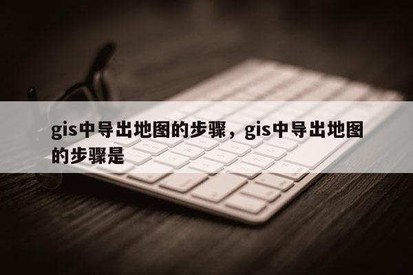 gis中導(dǎo)出地圖的步驟，gis中導(dǎo)出地圖的步驟是