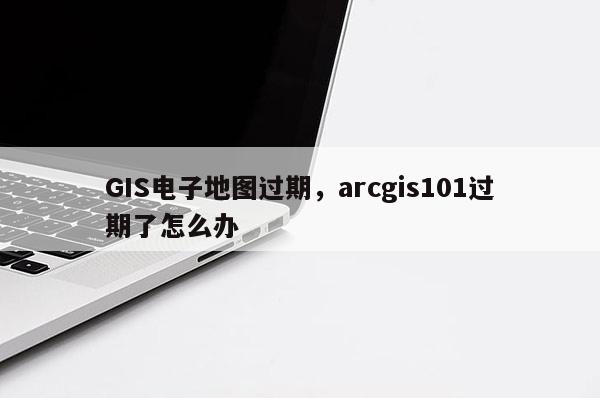 GIS電子地圖過期，arcgis101過期了怎么辦