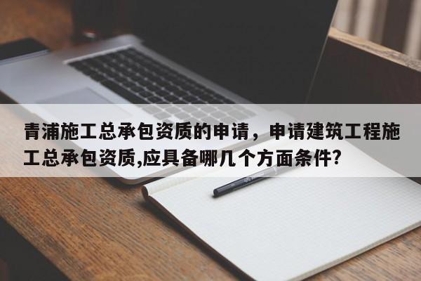 青浦施工總承包資質的申請，申請建筑工程施工總承包資質,應具備哪幾個方面條件?