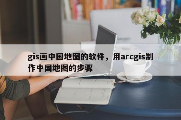 gis畫中國地圖的軟件，用arcgis制作中國地圖的步驟