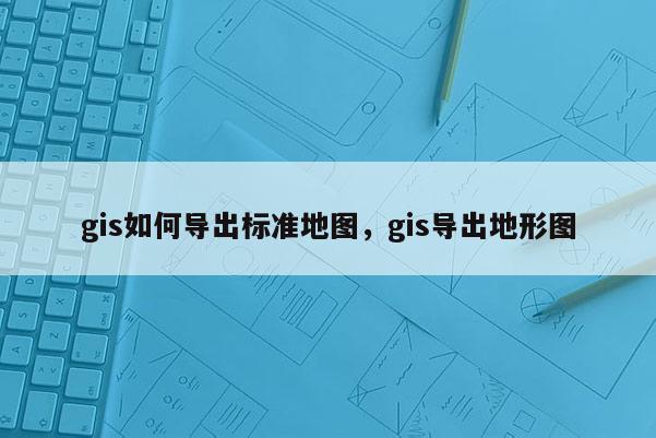 gis如何導出標準地圖，gis導出地形圖