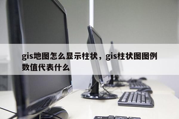 gis地圖怎么顯示柱狀，gis柱狀圖圖例數(shù)值代表什么