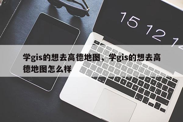 學gis的想去高德地圖，學gis的想去高德地圖怎么樣