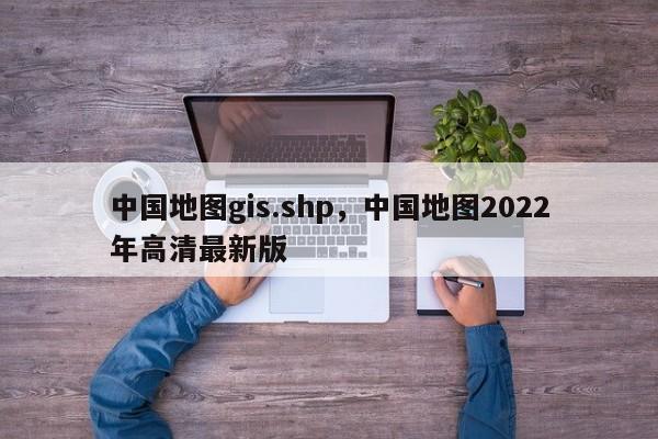 中國地圖gis.shp，中國地圖2022年高清最新版