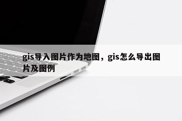 gis導(dǎo)入圖片作為地圖，gis怎么導(dǎo)出圖片及圖例