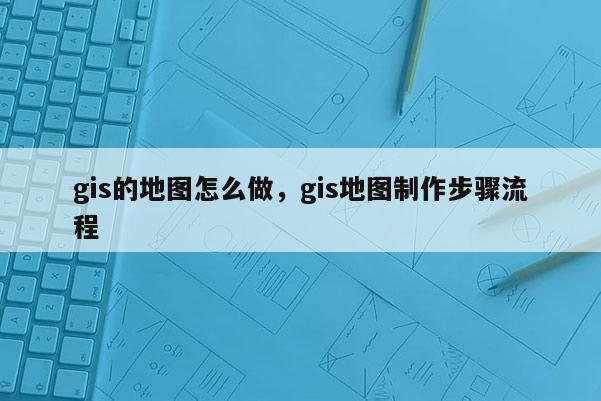 gis的地圖怎么做，gis地圖制作步驟流程