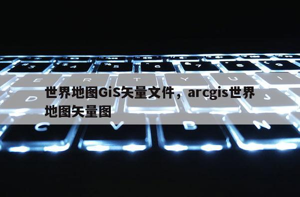 世界地圖GiS矢量文件，arcgis世界地圖矢量圖