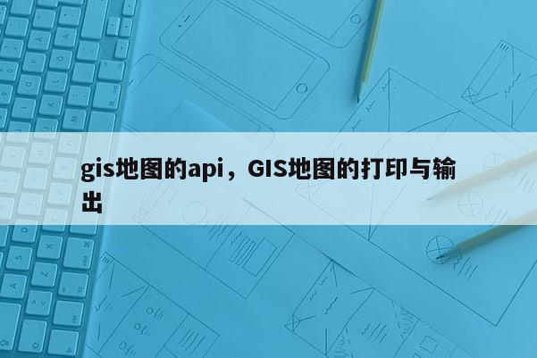 gis地圖的api，GIS地圖的打印與輸出