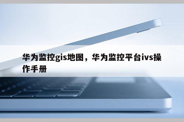 華為監控gis地圖，華為監控平臺ivs操作手冊