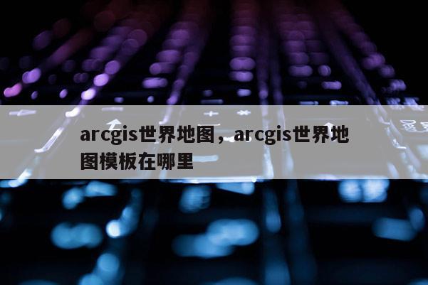 arcgis世界地圖，arcgis世界地圖模板在哪里