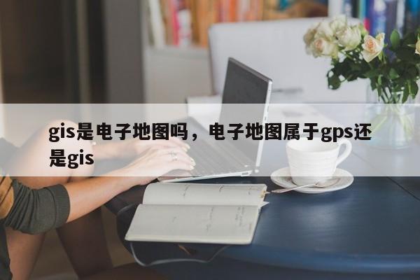 gis是電子地圖嗎，電子地圖屬于gps還是gis