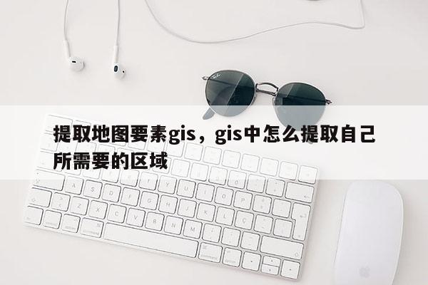 提取地圖要素gis，gis中怎么提取自己所需要的區域