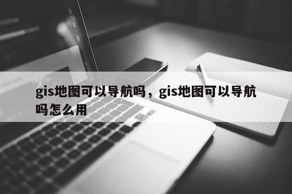 gis地圖可以導(dǎo)航嗎，gis地圖可以導(dǎo)航嗎怎么用