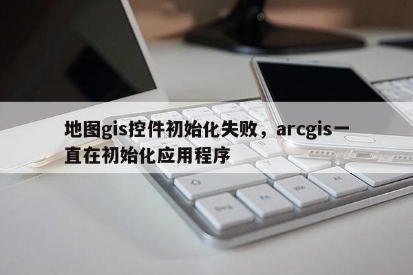 地圖gis控件初始化失敗，arcgis一直在初始化應用程序