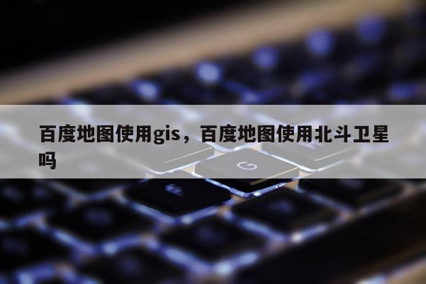 百度地圖使用gis，百度地圖使用北斗衛星嗎