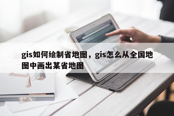 gis如何繪制省地圖，gis怎么從全國地圖中畫出某省地圖