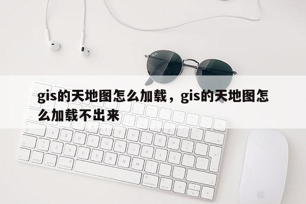 gis的天地圖怎么加載，gis的天地圖怎么加載不出來