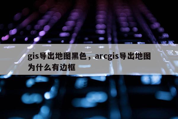 gis導出地圖黑色，arcgis導出地圖為什么有邊框