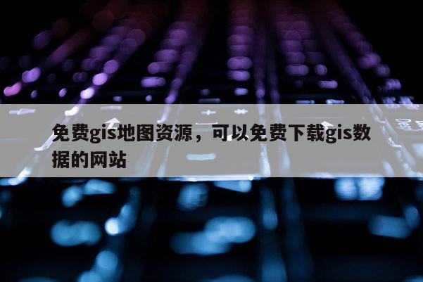 免費gis地圖資源，可以免費下載gis數據的網站